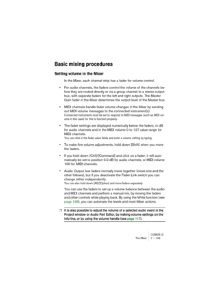Page 143CUBASE LEThe Mixer 7 – 143
Basic mixing procedures
Setting volume in the Mixer
In the Mixer, each channel strip has a fader for volume control. 
•For audio channels, the faders control the volume of the channels be-
fore they are routed directly or via a group channel to a stereo output 
bus, with separate faders for the left and right outputs. The Master 
Gain fader in the Mixer determines the output level of the Master bus.
•MIDI channels handle fader volume changes in the Mixer by sending 
out MIDI...