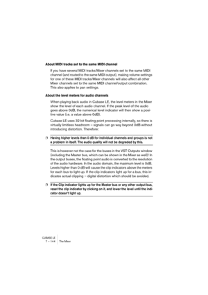 Page 144CUBASE LE7 – 144 The Mixer
About MIDI tracks set to the same MIDI channel
If you have several MIDI tracks/Mixer channels set to the same MIDI 
channel (and routed to the same MIDI output), making volume settings 
for one of these MIDI tracks/Mixer channels will also affect all other 
Mixer channels set to the same MIDI channel/output combination. 
This also applies to pan settings.
About the level meters for audio channels
When playing back audio in Cubase LE, the level meters in the Mixer 
show the...