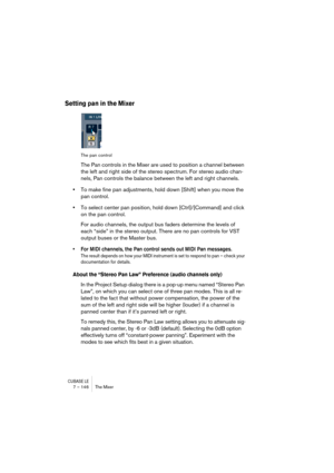 Page 146CUBASE LE7 – 146 The Mixer
Setting pan in the Mixer
The pan control
The Pan controls in the Mixer are used to position a channel between 
the left and right side of the stereo spectrum. For stereo audio chan-
nels, Pan controls the balance between the left and right channels.
•To make fine pan adjustments, hold down [Shift] when you move the 
pan control.
•To select center pan position, hold down [Ctrl]/[Command] and click 
on the pan control.
For audio channels, the output bus faders determine the...