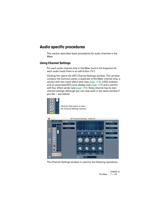 Page 147CUBASE LEThe Mixer 7 – 147
Audio specific procedures
This section describes basic procedures for audio channels in the 
Mixer.
Using Channel Settings 
For each audio channel strip in the Mixer (and in the Inspector for 
each audio track) there is an edit button (“e”).
Clicking this opens the VST Channel Settings window. This window 
contains the Common panel, a duplicate of the Mixer channel strip, a 
section with two insert effect slots (see page 173), 4 EQ modules 
and an associated EQ curve display...