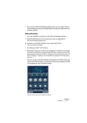 Page 149CUBASE LEThe Mixer 7 – 149
•If you have a Channel Settings window open, you can open another 
Channel Settings window by [Alt]/[Option]-clicking the Edit button for 
another channel.
Making EQ settings
You can set EQ for a channel via the Channel Settings window.
1.Click the Edit button for the channel you want to apply EQ to.
The Channel Settings window opens.
2.Activate as many EQ modules as you need (up to four).
This can be done in two ways:
•By clicking on their “On” buttons.
•By double-clicking (or...