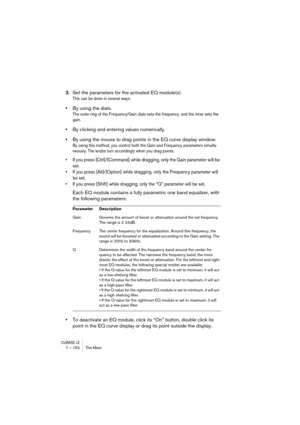 Page 150CUBASE LE7 – 150 The Mixer
3.Set the parameters for the activated EQ module(s).
This can be done in several ways:
•By using the dials.
The outer ring of the Frequency/Gain dials sets the frequency, and the inner sets the 
gain.
•By clicking and entering values numerically.
•By using the mouse to drag points in the EQ curve display window.
By using this method, you control both the Gain and Frequency parameters simulta-
neously. The knobs turn accordingly when you drag points.
• If you press...