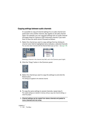 Page 152CUBASE LE7 – 152 The Mixer
Copying settings between audio channels
It is possible to copy all channel settings for an audio channel and 
paste them onto another channel. This applies to all audio channel 
types. For example, you can copy EQ settings from an audio channel 
and apply these to a group or VST Instrument channel, if you want 
them to have the same sound. Proceed as follows:
1.Select the channel you want to copy settings from by clicking its 
channel name field (a highlighted name indicates a...