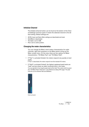 Page 153CUBASE LEThe Mixer 7 – 153
Initialize Channel
The Initialize Channel button can be found at the bottom of the Chan-
nel Settings Common panel. It resets the selected channel to the de-
fault setting. Default settings are:
• All EQ, Insert and Send effect settings are deactivated and reset.
• Solo/Mute is deactivated.
• The fader is set to 0dB.
• Pan is set to center position.
Changing the meter characteristics
You can change the Mixer’s level meters characteristics for audio 
channels: right-click...