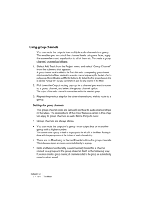 Page 154CUBASE LE7 – 154 The Mixer
Using group channels
You can route the outputs from multiple audio channels to a group. 
This enables you to control the channel levels using one fader, apply 
the same effects and equalization to all of them etc. To create a group 
channel, proceed as follows:
1.Select Add Track from the Project menu and select “Group Channel” 
from the submenu that appears.
A group channel track is added to the Track list and a corresponding group channel 
strip is added to the Mixer,...