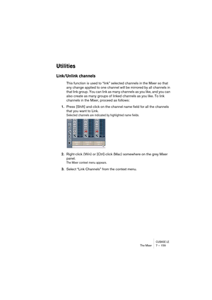 Page 159CUBASE LEThe Mixer 7 – 159
Utilities
Link/Unlink channels
This function is used to “link” selected channels in the Mixer so that 
any change applied to one channel will be mirrored by all channels in 
that link group. You can link as many channels as you like, and you can 
also create as many groups of linked channels as you like. To link 
channels in the Mixer, proceed as follows:
1.Press [Shift] and click on the channel name field for all the channels 
that you want to Link.
Selected channels are...