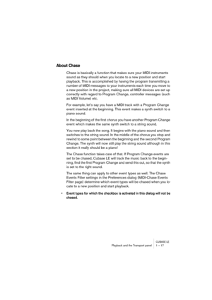 Page 17 
CUBASE LE
 
Playback and the Transport panel 1 – 17 
About Chase
 
Chase is basically a function that makes sure your MIDI instruments 
sound as they should when you locate to a new position and start 
playback. This is accomplished by having the program transmitting a 
number of MIDI messages to your instruments each time you move to 
a new position in the project, making sure all MIDI devices are set up 
correctly with regard to Program Change, controller messages (such 
as MIDI Volume) etc.
For...