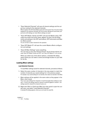 Page 162CUBASE LE7 – 162 The Mixer
•“Save Selected Channels” will save all channel settings and the out-
put bus routing for the selected channels.
Effects loaded in the VST Send Effects panel will not be saved. Thus, the send routing 
assigned for the selected channel(s) will not be saved, although the send levels, pre/
post and on/off settings are. Insert effects settings are saved.
•Save VST Master, Sends and VSTi will save the Master setup, VST 
output bus levels and active status, Master mix level, and all...