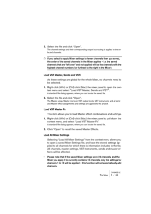 Page 163CUBASE LEThe Mixer 7 – 163
3.Select the file and click “Open”.
The channel settings and their corresponding output bus routing is applied to the se-
lected channels.
❐If you select to apply Mixer settings to fewer channels than you saved, 
the order of the saved channels in the Mixer applies – i.e. the saved 
channels that are “left over” and not applied will be the channels with the 
highest channel numbers (or furthest to the right in the Mixer).
Load VST Master, Sends and VSTi
As these settings are...