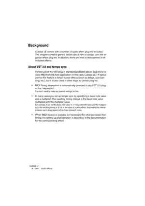 Page 166CUBASE LE8 – 166 Audio effects
Background
Cubase LE comes with a number of audio effect plug-ins included. 
This chapter contains general details about how to assign, use and or-
ganize effect plug-ins. In addition, there are links to descriptions of all 
included effects.
About VST 2.0 and tempo sync
Version 2.0 of the VST plug-in standard (and later) allows plug-ins to re-
ceive MIDI from the host application (in this case, Cubase LE). A typical 
use for this feature is tempo-based effects (such as...