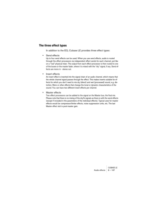 Page 167CUBASE LEAudio effects 8 – 167
The three effect types
In addition to the EQ, Cubase LE provides three effect types:
•Send effects
Up to four send effects can be used. When you use send effects, audio is routed 
through the effect processors via independent effect sends for each channel, just like 
on a “real” physical mixer. The output from each effect processor is then routed to one 
of the buses or the master fader, where it is mixed with the “dry” signal, if any. Send ef-
fects are mono in - stereo...