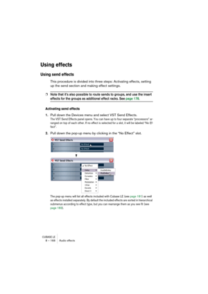 Page 168CUBASE LE8 – 168 Audio effects
Using effects
Using send effects
This procedure is divided into three steps: Activating effects, setting 
up the send section and making effect settings.
❐Note that it’s also possible to route sends to groups, and use the insert 
effects for the groups as additional effect racks. See page 178.
Activating send effects
1.Pull down the Devices menu and select VST Send Effects.
The VST Send Effects panel opens. You can have up to four separate “processors” ar-
ranged on top of...