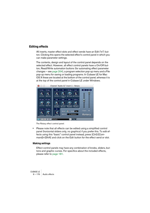 Page 176CUBASE LE8 – 176 Audio effects
Editing effects
All inserts, master effect slots and effect sends have an Edit (“e”) but-
ton. Clicking this opens the selected effect’s control panel in which you 
can make parameter settings.
The contents, design and layout of the control panel depends on the 
selected effect. However, all effect control panels have a On/Off but-
ton, Read/Write automation buttons (for automating effect parameter 
changes – see page 204), a program selection pop-up menu and a File 
pop-up...