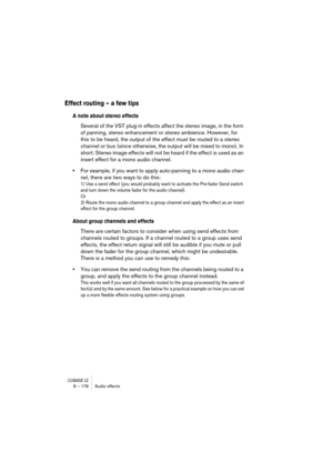 Page 178CUBASE LE8 – 178 Audio effects
Effect routing – a few tips
A note about stereo effects
Several of the VST plug-in effects affect the stereo image, in the form 
of panning, stereo enhancement or stereo ambience. However, for 
this to be heard, the output of the effect must be routed to a stereo 
channel or bus (since otherwise, the output will be mixed to mono). In 
short: Stereo image effects will not be heard if the effect is used as an 
insert effect for a mono audio channel.
•For example, if you want...