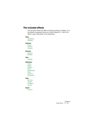 Page 181CUBASE LEAudio effects 8 – 181
The included effects
The list below shows the effects sorted according to category, as is 
the default arrangement when you install Cubase LE – click on an 
effect to get a description of its parameters:
Delay
DoubleDelay 
ModDelay
Distortion
Datube 
Distortion
Overdrive
Dynamics
Dynamics
MIDIGate
Filter
StepFilter
Modulation
Chorus
Flanger 
Metalizer
Phaser
Ringmodulator
Rotary
Symphonic
Tranceformer
Other
Bitcrusher
Chopper
Grungelizer
Vocoder 
Reverb 
Reverb B 