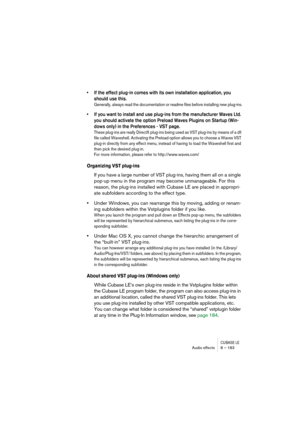 Page 183CUBASE LEAudio effects 8 – 183
• If the effect plug-in comes with its own installation application, you 
should use this. 
Generally, always read the documentation or readme files before installing new plug-ins.
• If you want to install and use plug-ins from the manufacturer Waves Ltd. 
you should activate the option Preload Waves Plugins on Startup (Win-
dows only) in the Preferences - VST page.
These plug-ins are really DirectX plug-ins being used as VST plug-ins by means of a dll 
file called...