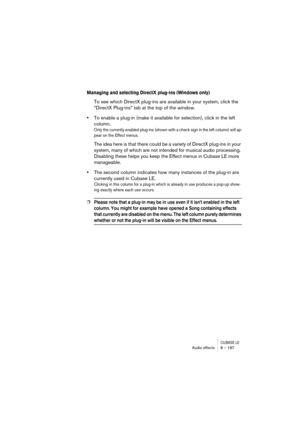 Page 187CUBASE LEAudio effects 8 – 187
Managing and selecting DirectX plug-ins (Windows only)
To see which DirectX plug-ins are available in your system, click the 
“DirectX Plug-ins” tab at the top of the window.
•To enable a plug-in (make it available for selection), click in the left 
column.
Only the currently enabled plug-ins (shown with a check sign in the left column) will ap-
pear on the Effect menus.
The idea here is that there could be a variety of DirectX plug-ins in your 
system, many of which are...