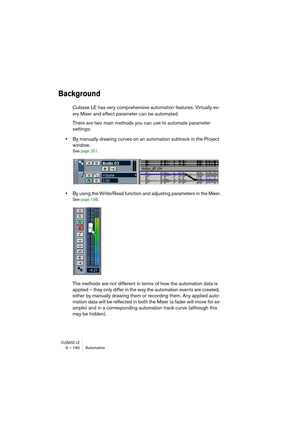 Page 190CUBASE LE9 – 190 Automation
Background
Cubase LE has very comprehensive automation features. Virtually ev-
ery Mixer and effect parameter can be automated. 
There are two main methods you can use to automate parameter 
settings:
•By manually drawing curves on an automation subtrack in the Project 
window.
See page 201.
•By using the Write/Read function and adjusting parameters in the Mixer.
See page 198.
The methods are not different in terms of how the automation data is 
applied – they only differ in...