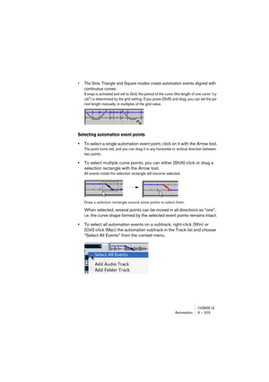 Page 203CUBASE LEAutomation 9 – 203
• The Sine, Triangle and Square modes create automation events aligned with 
continuous curves.
If snap is activated and set to Grid, the period of the curve (the length of one curve “cy-
cle”) is determined by the grid setting. If you press [Shift] and drag, you can set the pe-
riod length manually, in multiples of the grid value.
Selecting automation event points
•To select a single automation event point, click on it with the Arrow tool.
The point turns red, and you can...