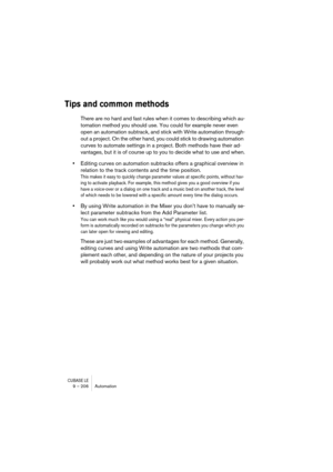 Page 206CUBASE LE9 – 206 Automation
Tips and common methods
There are no hard and fast rules when it comes to describing which au-
tomation method you should use. You could for example never even 
open an automation subtrack, and stick with Write automation through-
out a project. On the other hand, you could stick to drawing automation 
curves to automate settings in a project. Both methods have their ad-
vantages, but it is of course up to you to decide what to use and when.
•Editing curves on automation...