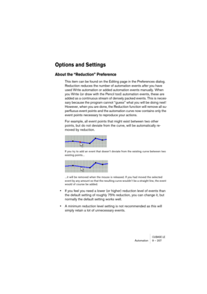 Page 207CUBASE LEAutomation 9 – 207
Options and Settings
About the “Reduction” Preference
This item can be found on the Editing page in the Preferences dialog. 
Reduction reduces the number of automation events after you have 
used Write automation or added automation events manually. When 
you Write (or draw with the Pencil tool) automation events, these are 
added as a continuous stream of densely packed events. This is neces-
sary because the program cannot “guess” what you will be doing next! 
However, when...