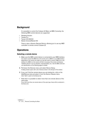 Page 210CUBASE LE10 – 210 Remote Controlling the Mixer
Background
It is possible to control the Cubase LE Mixer via MIDI. Currently, the 
following MIDI control devices are supported:
• Steinberg Houston
• Yamaha 01v
• Tascam US-428/424
• Mackie Universal/Mackie HUI
There is also a Generic Remote Device, allowing you to use any MIDI 
controller to remote control Cubase LE.
Operations
Selecting a remote device
1.Make sure the MIDI control device is connected to your MIDI interface.
You need to connect the MIDI...