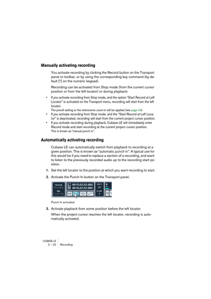 Page 22CUBASE LE2 – 22 Recording
Manually activating recording
You activate recording by clicking the Record button on the Transport 
panel or toolbar, or by using the corresponding key command (by de-
fault [*] on the numeric keypad).
Recording can be activated from Stop mode (from the current cursor 
position or from the left locator) or during playback:
• If you activate recording from Stop mode, and the option “Start Record at Left 
Locator” is activated on the Transport menu, recording will start from the...