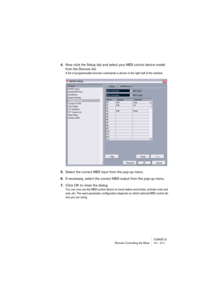 Page 211CUBASE LERemote Controlling the Mixer 10 – 211
4.Now click the Setup tab and select your MIDI control device model 
from the Devices list.
A list of programmable function commands is shown in the right half of the window.
5.Select the correct MIDI input from the pop-up menu.
6.If necessary, select the correct MIDI output from the pop-up menu.
7.Click OK to close the dialog.
You can now use the MIDI control device to move faders and knobs, activate mute and 
solo, etc. The exact parameter configuration...