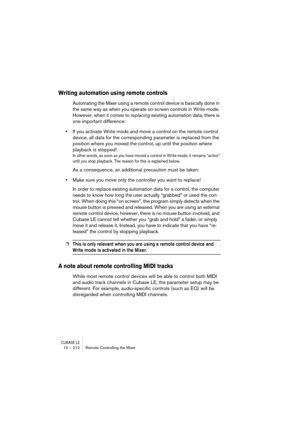 Page 212CUBASE LE10 – 212 Remote Controlling the Mixer
Writing automation using remote controls
Automating the Mixer using a remote control device is basically done in 
the same way as when you operate on-screen controls in Write mode. 
However, when it comes to replacing existing automation data, there is 
one important difference:
•If you activate Write mode and move a control on the remote control 
device, all data for the corresponding parameter is replaced from the 
position where you moved the control, up...