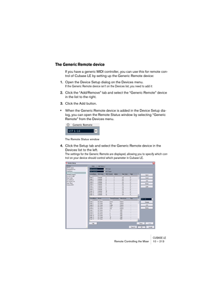 Page 213CUBASE LERemote Controlling the Mixer 10 – 213
The Generic Remote device
If you have a generic MIDI controller, you can use this for remote con-
trol of Cubase LE by setting up the Generic Remote device:
1.Open the Device Setup dialog on the Devices menu.
If the Generic Remote device isn’t on the Devices list, you need to add it:
2.Click the “Add/Remove” tab and select the “Generic Remote” device 
in the list to the right.
3.Click the Add button.
•When the Generic Remote device is added in the Device...