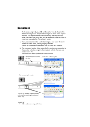 Page 218CUBASE LE11 – 218 Audio processing and functions
Background
Audio processing in Cubase LE can be called “non-destructive”, in 
the sense that you can always undo changes or revert to the original 
versions. This is possible because processing affects audio clips 
rather than the actual audio files, and because audio clips can refer to 
more than one audio file. This is how it works:
1.If you process an event or a selection range, a new audio file is cre-
ated in the Edits folder, within your project...