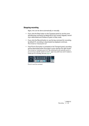 Page 23CUBASE LERecording 2 – 23
Stopping recording
Again, this can be done automatically or manually:
•If you click the Stop button on the Transport panel (or use the corre-
sponding key command, by default [0] on the numeric keypad), record-
ing is deactivated and Cubase LE goes to Stop mode.
•If you click the Record button or use the key command for recording, 
by default [*], recording is deactivated but playback continues.
This is known as “manual punch out”.
•If the Punch Out button is activated on the...