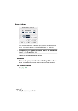 Page 222CUBASE LE11 – 222 Audio processing and functions
Merge clipboard
This functions mixes the audio from the clipboard into the audio se-
lected for processing, starting at the beginning of the selection.
❐For this function to be available, you need to have Cut or Copied a range 
of audio in the Sample Editor first.
The dialog contains the following settings:
Sources mix
Allows you to specify a mix ratio between the Original (the audio se-
lected for processing) and the Copy (the audio on the clipboard)....