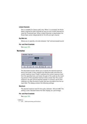 Page 224CUBASE LE11 – 224 Audio processing and functions
Linked Channels
This is available for stereo audio only. When it is activated, the Noise 
Gate is opened for both channels as soon as one or both channels ex-
ceed the Threshold level. When Linked Channels is deactivated, the 
Noise Gate works independently for the left and right channel.
Dry/Wet mix
Allows you to specify a mix ratio between “dry” and processed sound.
Pre- and Post-Crossfade
See page 220.
Normalize
The Normalize function allows you to...