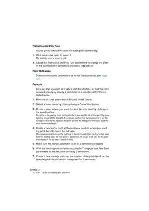 Page 230CUBASE LE11 – 230 Audio processing and functions
Transpose and Fine Tune
Allows you to adjust the value of a curve point numerically:
1.Click on a curve point to select it.
The selected point is shown in red.
2.Adjust the Transpose and Fine Tune parameters to change the pitch 
of the curve point in semitones and cents, respectively.
Pitch Shift Mode
These are the same parameters as on the Transpose tab, see page 
227.
Example
Let’s say that you wish to create a pitch bend effect, so that the pitch 
is...