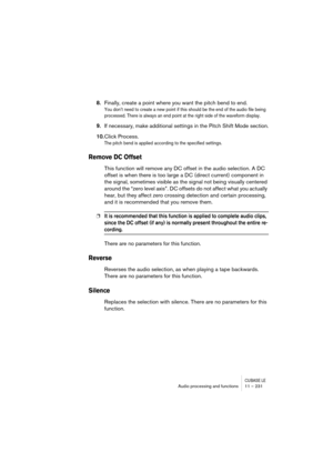 Page 231CUBASE LEAudio processing and functions 11 – 231
8.Finally, create a point where you want the pitch bend to end.
You don’t need to create a new point if this should be the end of the audio file being 
processed. There is always an end point at the right side of the waveform display.
9.If necessary, make additional settings in the Pitch Shift Mode section.
10.Click Process.
The pitch bend is applied according to the specified settings.
Remove DC Offset
This function will remove any DC offset in the audio...
