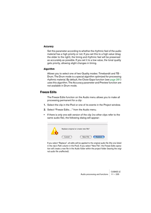 Page 235CUBASE LEAudio processing and functions 11 – 235
Accuracy
Set this parameter according to whether the rhythmic feel of the audio 
material has a high priority or not. If you set this to a high value (drag 
the slider to the right), the timing and rhythmic feel will be preserved 
as accurately as possible. If you set it to a low value, the tonal quality 
gets priority, allowing slight changes in timing.
Algorithm
Allows you to select one of two Quality modes: Timebandit and TB - 
Drum. The Drum mode is a...