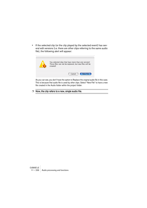 Page 236CUBASE LE11 – 236 Audio processing and functions
•If the selected clip (or the clip played by the selected event) has sev-
eral edit versions (i.e. there are other clips referring to the same audio 
file), the following alert will appear:
As you can see, you don’t have the option to Replace the original audio file in this case. 
This is because that audio file is used by other clips. Select “New File” to have a new 
file created in the Audio folder within the project folder.
❐Now, the clip refers to a...