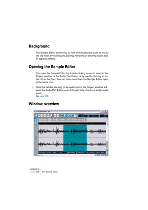 Page 238CUBASE LE12 – 238 The Sample Editor
Background
The Sample Editor allows you to view and manipulate audio at the au-
dio clip level, by cutting and pasting, removing or drawing audio data 
or applying effects. 
Opening the Sample Editor
You open the Sample Editor by double clicking an audio event in the 
Project window or the Audio Part Editor, or by double clicking an au-
dio clip in the Pool. You can have more than one Sample Editor open 
at the same time.
•Note that double clicking on an audio part in...