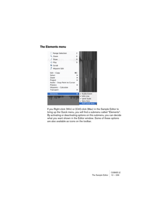 Page 239CUBASE LEThe Sample Editor 12 – 239
The Elements menu
If you Right-click (Win) or [Ctrl]-click (Mac) in the Sample Editor to 
bring up the Quick menu, you will find a submenu called “Elements”. 
By activating or deactivating options on this submenu, you can decide 
what you want shown in the Editor window. Some of these options 
are also available as icons on the toolbar. 