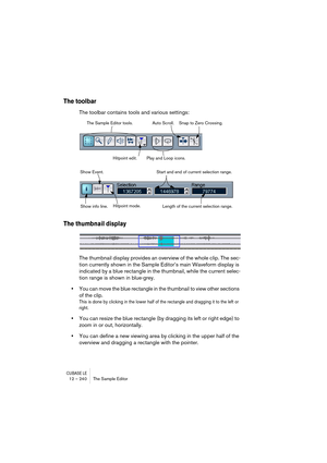 Page 240CUBASE LE12 – 240 The Sample Editor
The toolbar
The toolbar contains tools and various settings:
The thumbnail display
The thumbnail display provides an overview of the whole clip. The sec-
tion currently shown in the Sample Editor’s main Waveform display is 
indicated by a blue rectangle in the thumbnail, while the current selec-
tion range is shown in blue-grey.
•You can move the blue rectangle in the thumbnail to view other sections 
of the clip.
This is done by clicking in the lower half of the...