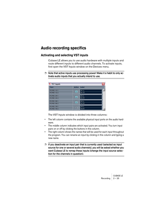 Page 25CUBASE LERecording 2 – 25
Audio recording specifics
Activating and selecting VST inputs
Cubase LE allows you to use audio hardware with multiple inputs and 
route different inputs to different audio channels. To activate inputs, 
first open the VST Inputs window on the Devices menu.
❐Note that active inputs use processing power! Make it a habit to only ac-
tivate audio inputs that you actually intend to use.
The VST Inputs window is divided into three columns:
• The left column contains the available...