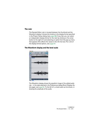 Page 241CUBASE LEThe Sample Editor 12 – 241
The ruler
The Sample Editor ruler is located between the thumbnail and the 
Waveform display. It shows the timeline in the display format specified 
in the Project Setup dialog (see page 58). If you like, you can select 
an independent display format for the ruler by clicking on the arrow 
button to the right of it and selecting an option from the pop-up menu 
that appears (this affects the values in the info line too). For a list of 
the display format options, see...