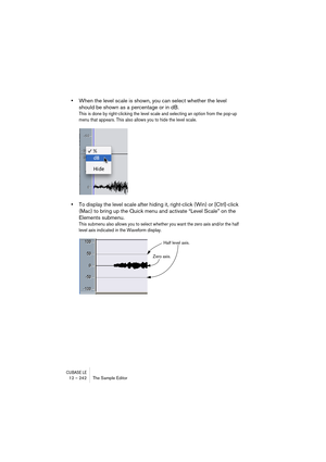 Page 242CUBASE LE12 – 242 The Sample Editor
•When the level scale is shown, you can select whether the level 
should be shown as a percentage or in dB.
This is done by right-clicking the level scale and selecting an option from the pop-up 
menu that appears. This also allows you to hide the level scale.
•To display the level scale after hiding it, right-click (Win) or [Ctrl]-click 
(Mac) to bring up the Quick menu and activate “Level Scale” on the 
Elements submenu.
This submenu also allows you to select whether...