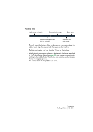 Page 243CUBASE LEThe Sample Editor 12 – 243
The info line
The info line at the bottom of the window shows information about the 
edited audio clip. You cannot edit the values on the info line.
•To hide or show the info line, click the “i” icon on the toolbar.
•Initially, length and position values are displayed in the format specified 
in the Project Setup dialog (see page 58), but you can change this by 
clicking in the middle field of the info line and selecting another display 
format from a pop-up menu.
This...