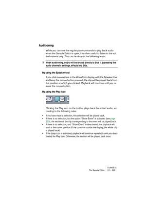 Page 245CUBASE LEThe Sample Editor 12 – 245
Auditioning
While you can use the regular play commands to play back audio 
when the Sample Editor is open, it is often useful to listen to the ed-
ited material only. This can be done in the following ways:
❐When auditioning, audio will be routed directly to Bus 1, bypassing the 
audio channel’s settings, effects and EQs.
By using the Speaker tool
If you click somewhere in the Waveform display with the Speaker tool 
and keep the mouse button pressed, the clip will be...