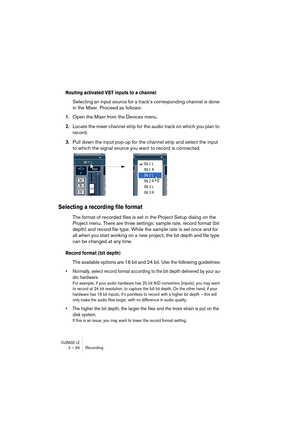 Page 26CUBASE LE2 – 26 Recording
Routing activated VST inputs to a channel
Selecting an input source for a track’s corresponding channel is done 
in the Mixer. Proceed as follows:
1.Open the Mixer from the Devices menu.
2.Locate the mixer channel strip for the audio track on which you plan to 
record.
3.Pull down the input pop-up for the channel strip and select the input 
to which the signal source you want to record is connected.
Selecting a recording file format
The format of recorded files is set in the...
