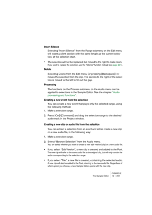 Page 251CUBASE LEThe Sample Editor 12 – 251
Insert Silence
Selecting “Insert Silence” from the Range submenu on the Edit menu 
will insert a silent section with the same length as the current selec-
tion, at the selection start. 
•The selection will not be replaced, but moved to the right to make room. 
If you want to replace the selection, use the “Silence” function instead (see page 231).
Delete
Selecting Delete from the Edit menu (or pressing [Backspace]) re-
moves the selection from the clip. The section to...