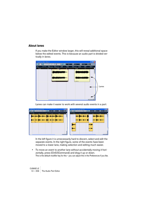 Page 258CUBASE LE13 – 258 The Audio Part Editor
About lanes
If you make the Editor window larger, this will reveal additional space 
below the edited events. This is because an audio part is divided ver-
tically in lanes. 
Lanes can make it easier to work with several audio events in a part:
In the left figure it is unnecessarily hard to discern, select and edit the 
separate events. In the right figure, some of the events have been 
moved to a lower lane, making selection and editing much easier.
•To move an...