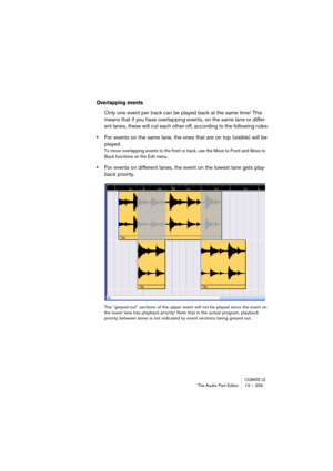 Page 259CUBASE LEThe Audio Part Editor 13 – 259
Overlapping events
Only one event per track can be played back at the same time! This 
means that if you have overlapping events, on the same lane or differ-
ent lanes, these will cut each other off, according to the following rules:
•For events on the same lane, the ones that are on top (visible) will be 
played.
To move overlapping events to the front or back, use the Move to Front and Move to 
Back functions on the Edit menu.
•For events on different lanes, the...